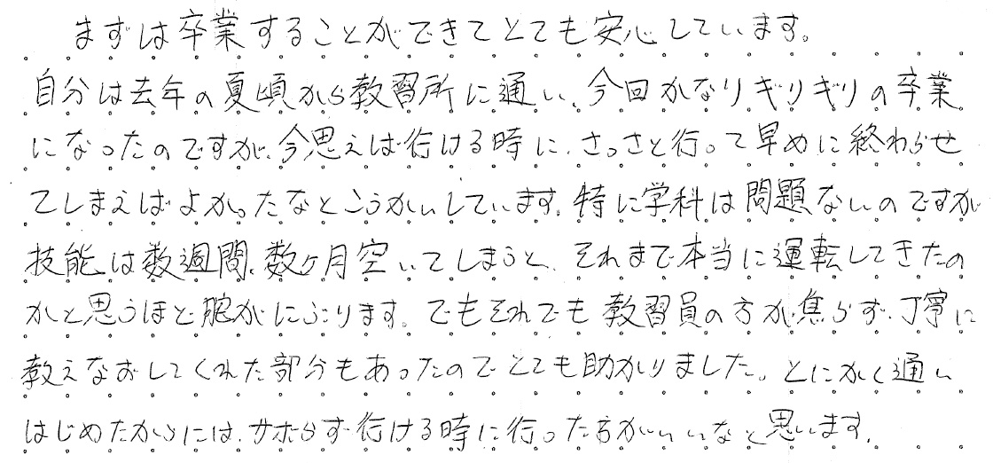 まずは卒業することができてとても安心しています。自分は去年の夏頃から教習所に通い、今回かなりギリギリの卒業になったのですが、今思えば行けるときに、さっさと行って早めに終わらせてしまえばよかったなとこうかいしています。