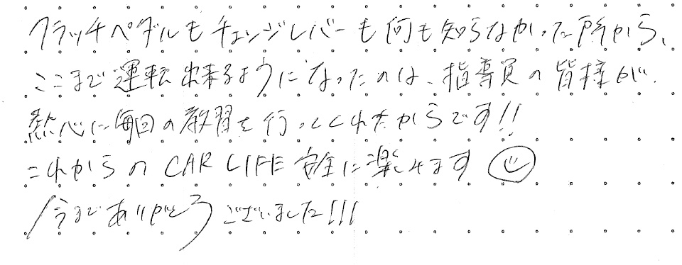 クラッチペダルもチェンジレバーも何も知らなかった所から、ここまで運転出来るようになったのは、指導員の皆様が熱心に毎回の教習を行ってくれたからです！