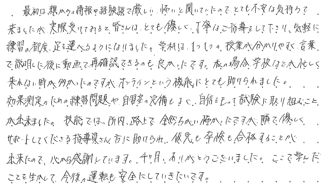 最初は親からの情報や経験談で厳しい、怖いと聞いていたのでとても不安な気持ちで来ましたが、実際受けてみると、皆さんはとても優しく丁寧なご指導をして下さり、気軽に練習の都度、足を運べるようになりました。