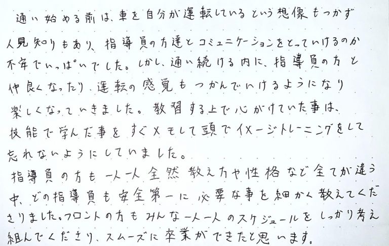 通い始める前は、車を自分が運転しているという想像もつかず人見知りもあり、指導員の方達とコミュニケーションをとっていけるのか不安でいっぱいでした。
