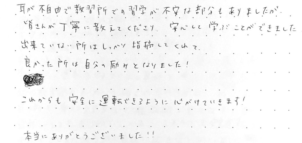 耳が不自由で、教習所での習学が不安な部分もありましたが、皆さんが丁寧に教えてくださり安心して学ぶことができました。