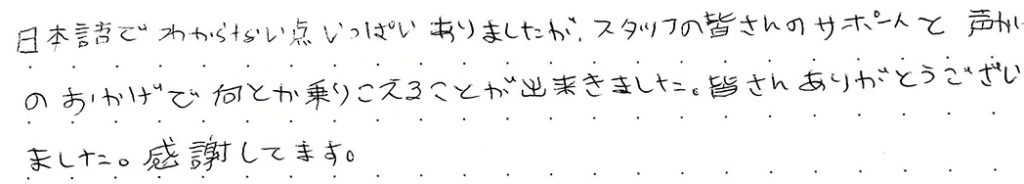 日本語でわからない点いっぱいありましたが、スタッフの皆さんのサポートと声かけのおかげで何とか乗りこえることが出来ました。