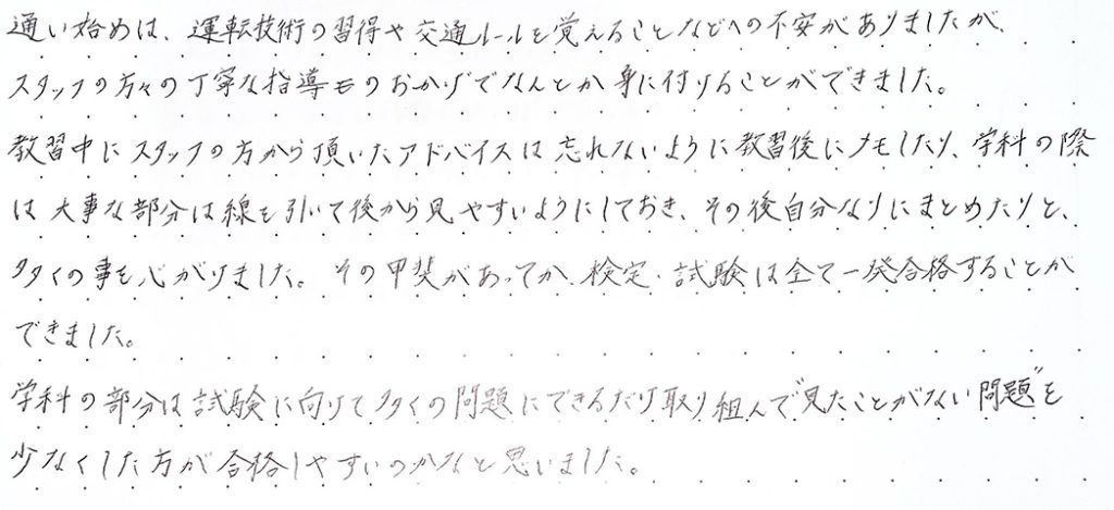 運転技術の習得や交通ルールを覚えることなどへの不安がありましたが、スタッフの方々の丁寧な指導のおかげでなんとか身に付けることができました。