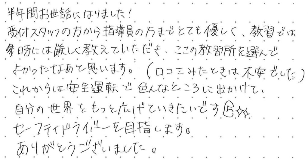 受付スタッフの方から指導員の方までとても優しく、教習では、時には厳しく教えていただき、ここの教習所を選んで良かったなと思います。
