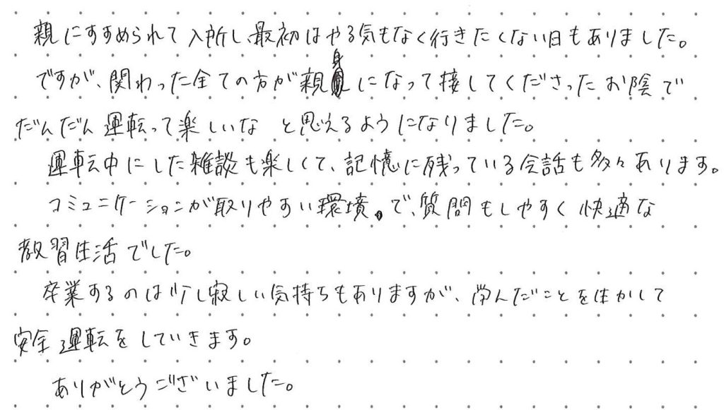 親に勧められて入所し、最初はやる気もなくいきたくない日もありました。ですが関わった全ての方が親身になって接して下さったお陰で、だんだん運転って楽しいなと思えるようになりました。