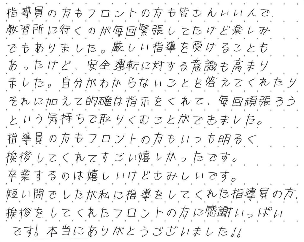指導員の方もフロントの方も皆さんいい人で、教習所に行くのが毎回緊張していたけれど楽しみでもありました。厳しい指導を受ける事もあったけど、安全運転に対する意識も高まりました。