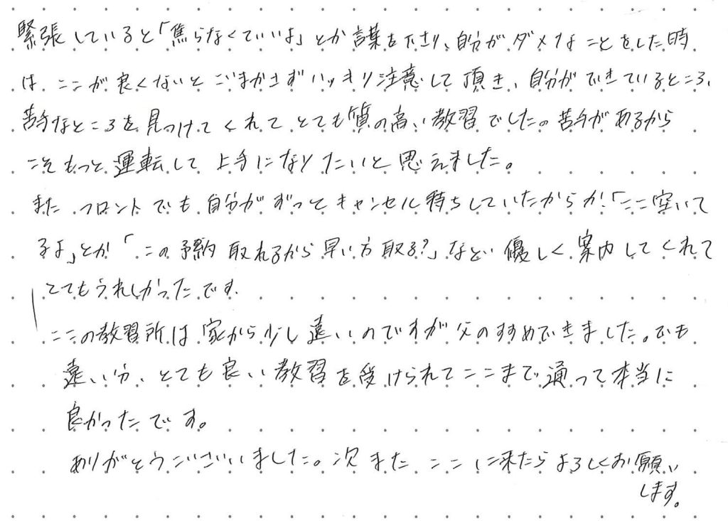 緊張していると「焦らなくていいよ」とか言葉をかけて下さり、自分がダメな事をしたときは、ここが良くないとごまかさずにハッキリと注意していただき、自分ができているところ、苦手なところを見つけてくれてとても質の高い教習でした。