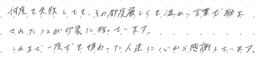 何度も失敗しても、その都度厳しくも暖かい言葉で励まされたことが印象に残っています。