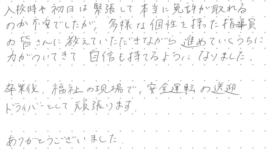 入校時や初日は緊張して本当に免許が取れるのか不安でしたが、多様な個性を持った指導員の皆さんに教えていただきながら進めていくうちに力がついてきて自信も持てるようになりました。