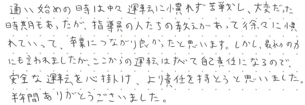 通い始めの時は中々運転に慣れず苦戦し、大変だった時期もあったが、指導員の人たちの教えがあって徐々に慣れていって、卒業につながり良かったと思います。