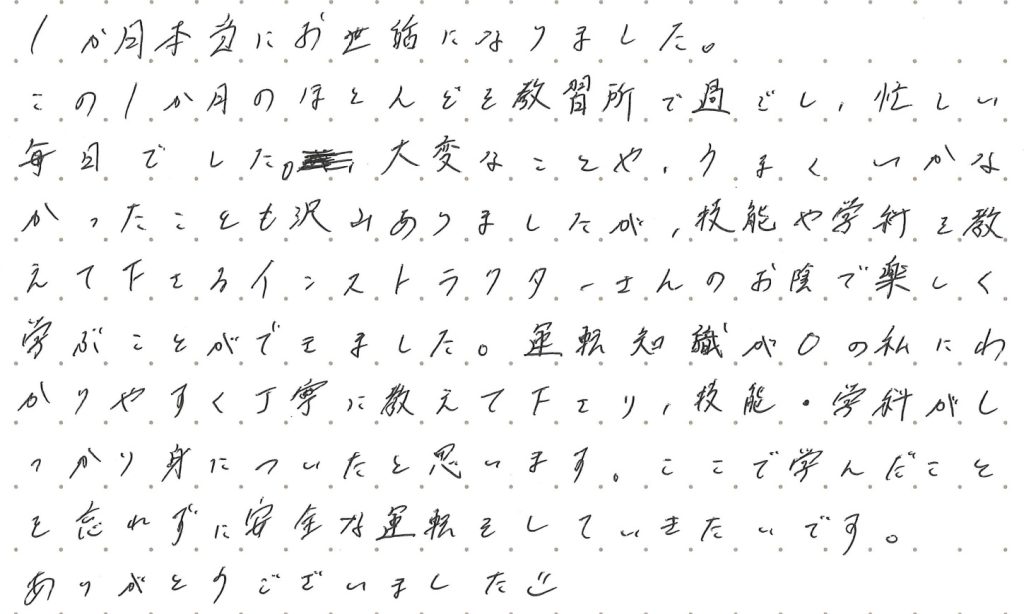 この1か月のほとんどを教習所で過ごし、忙しい毎日でした。大変なことや、うまくいかなかったことも沢山ありましたが、技能や学科を教えて下さるインストラクターさんのお陰で楽しく学ぶことができました。