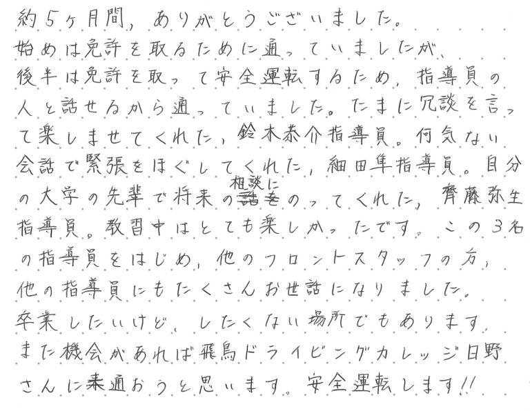 約5ヶ月間、ありがとうございました。始めは免許を取るために通っていましたが、後半は免許を取って安産運転をするため、指導員の人と話せるから通っていました。