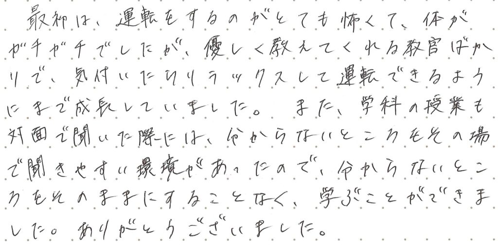 最初は、運転をするのがとても怖くて、体がガチガチでしたが、優しく教えてくれる指導員ばかりで、気づいたらリラックスして運転できるようにまで成長していました。