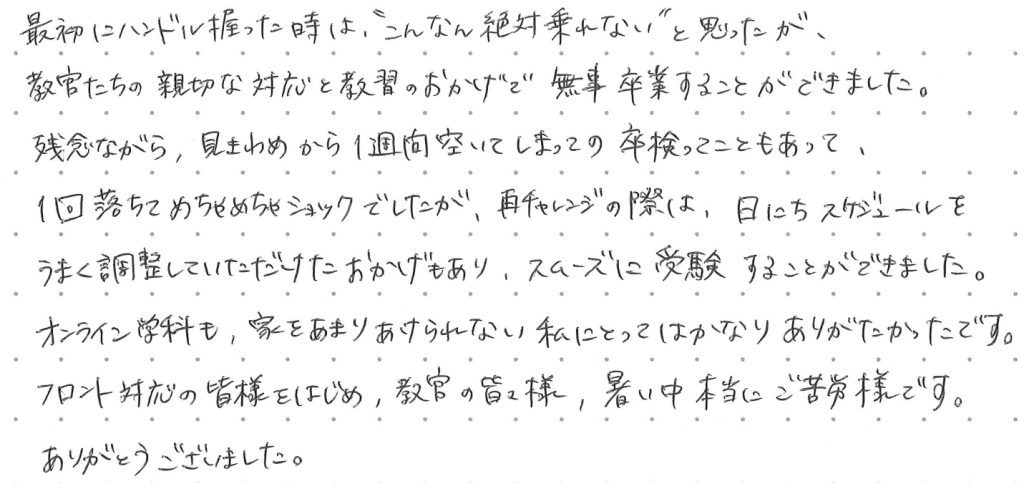最初にハンドル握った時は“こんなん絶対乗れない”と思ったが、教官たちの親切な対応と教習のおかげで無事卒業することが出来ました。