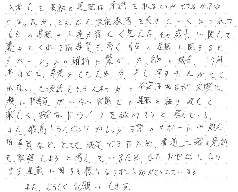 入学して、最初の運転は、免許を取ることができるか不安であったが、どんどん技能教習を受けていくにつれて、自分の運転の上達が著しく見えた。