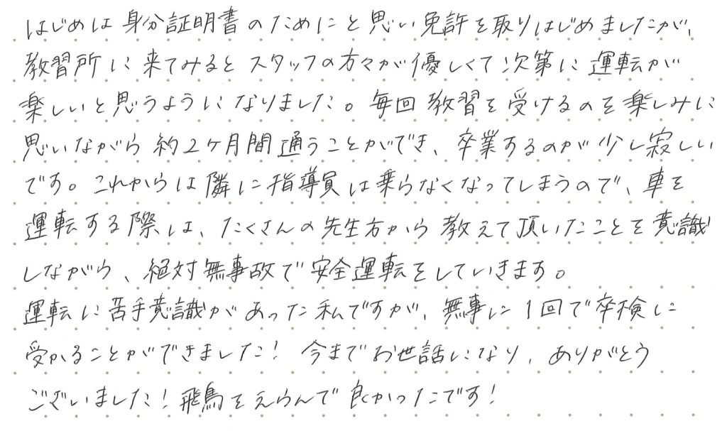 はじめは身分証明書のためにと思い免許を取りはじめましたが、教習所に来てみるとスタッフの方々が優しくて次第に運転が楽しいと思うようになりました。