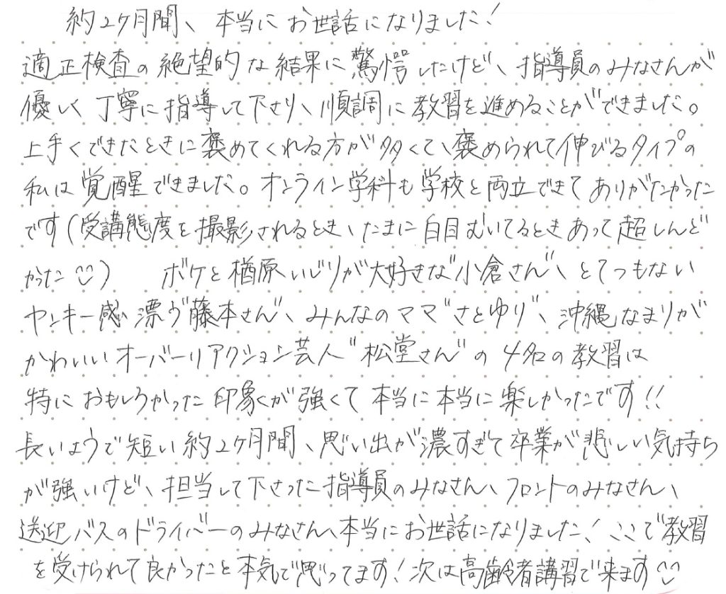 約2ヶ月間、本当にお世話になりました！適性検査の絶望的な結果に驚愕したけど、指導員のみなさんが優しく丁寧に指導して下さり、順調に教習を進めることができました。