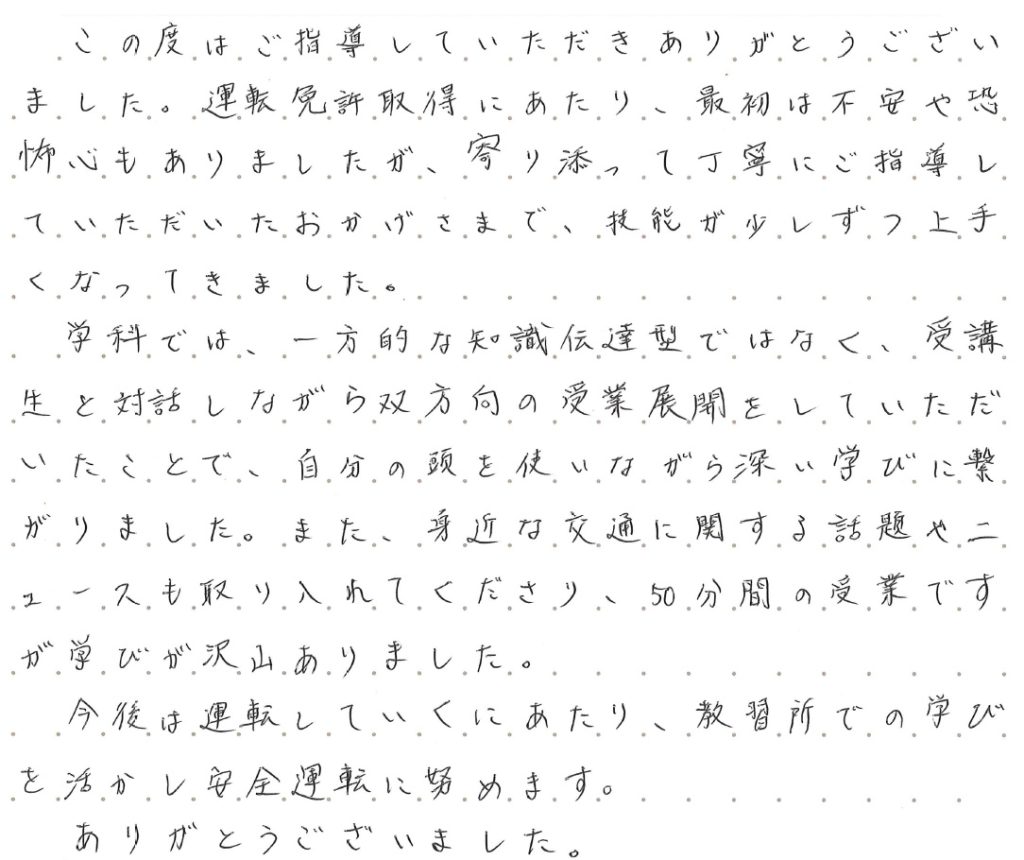 この度はご指導していただきありがとうございました。運転免許取得にあたり、最初は不安や恐怖心もありましたが、寄り添って丁寧にご指導していただいたおかげさまで、技能が少しずつ上手くなってきました。